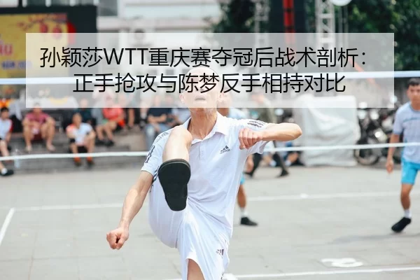 孙颖莎WTT重庆赛夺冠后战术剖析：正手抢攻与陈梦反手相持对比